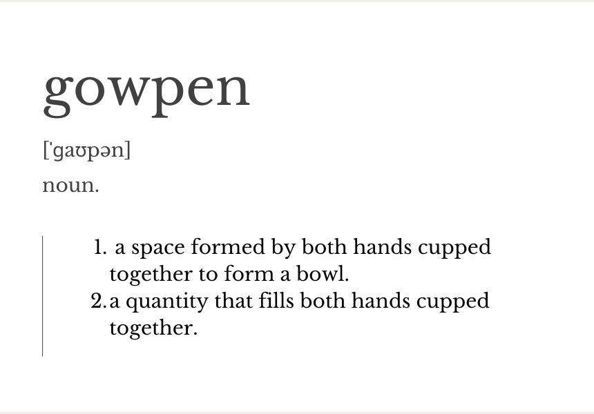 gowpen - noun - a space formed by both hands cupped together to form a bowl. a quantity that fills both hands cupped together.